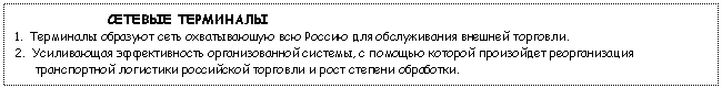 Tekstikehys: СЕТЕВЫЕ ТЕРМИНАЛЫ
1. Терминалы образуют сеть охватываюшую всю Россию для обслуживания внешней торговли.
2. Усиливающая эффективность организованной системы, с помощью которой произойдет реорганизация транспортной логистики российской торговли и рост степени обработки.
