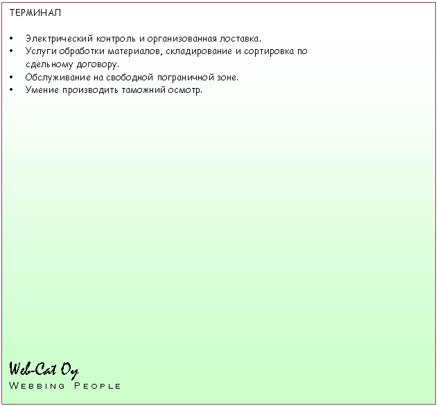 Tekstikehys: ТЕРМИНАЛ

Ÿ	Электрический контроль и организованная лоставка.
Ÿ	Услуги обработки материалов, складирование и сортировка по
сдельному договору.
Ÿ	Обслуживание на свободной пограничной зоне.
Ÿ	Умение производить таможний осмотр.

















Web-Cat Oy                    
W e b b i n g    P e o p l e

